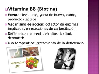 Vitamina B8 (Biotina) 
 Fuente: levaduras, yema de huevo, carne, 
productos lácteos. 
 Mecanismo de acción: cofactor de enzimas 
implicadas en reacciones de carboxilación 
 Deficiencia: anorexia, vómitos, laxitud, 
dermatitis. 
 Uso terapéutico: tratamiento de la deficiencia. 
 