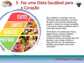 3. Faz uma Dieta Saudável para
o Coração
Bons hábitos, a começar com os
alimentos que comemos, no início
da vida é um caminho fulcral para
ajudar a manter os nossos corações
e os nossos corpos saudáveis para o
resto das nossas vidas.
Tenta fazer uma dieta que inclua,
leguminosas, cereais integrais,
frutos, produtos hortícolas,
produtos lácteos com baixo teor em
gordura, aves, peixe e limita o
consumo de sal, de alimentos e
bebidas açucarados e de carne
vermelha.
7PASSOSparaViverMelhor
 