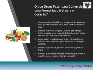 O que Deves Fazer para Comer de
uma Forma Saudável para o
Coração?
1. Come em abundância frutas e legumes. Tenta comer
uma grande variedade de frutas e verduras todos os
dias.
2. Escolhe alimentos integrais (como o pão de trigo
integral, aveia, arroz integral). Estes alimentos podem
ser uma boa fonte de fibra dietética.
3. Come peixe, principalmente peixes oleosos (como
salmão, truta, arenque), pelo menos duas vezes por
semana.
4. Limita a ingestão de gorduras saturadas e gorduras
trans.
5. Limita a quantidade de carne vermelha que comes e
escolhe carnes magras e frango sem pele.
7PASSOSparaViverMelhor
 