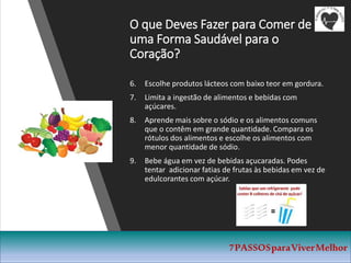 O que Deves Fazer para Comer de
uma Forma Saudável para o
Coração?
6. Escolhe produtos lácteos com baixo teor em gordura.
7. Limita a ingestão de alimentos e bebidas com
açúcares.
8. Aprende mais sobre o sódio e os alimentos comuns
que o contêm em grande quantidade. Compara os
rótulos dos alimentos e escolhe os alimentos com
menor quantidade de sódio.
9. Bebe água em vez de bebidas açucaradas. Podes
tentar adicionar fatias de frutas às bebidas em vez de
edulcorantes com açúcar.
7PASSOSparaViverMelhor
 