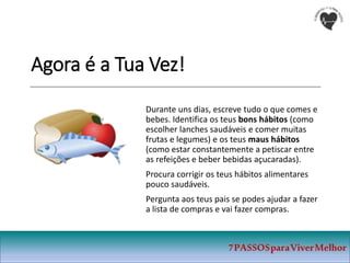 Agora é a Tua Vez!
Durante uns dias, escreve tudo o que comes e
bebes. Identifica os teus bons hábitos (como
escolher lanches saudáveis e comer muitas
frutas e legumes) e os teus maus hábitos
(como estar constantemente a petiscar entre
as refeições e beber bebidas açucaradas).
Procura corrigir os teus hábitos alimentares
pouco saudáveis.
Pergunta aos teus pais se podes ajudar a fazer
a lista de compras e vai fazer compras.
7PASSOSparaViverMelhor
 