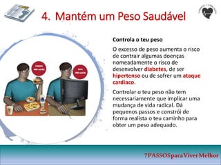 4. Mantém um Peso Saudável
Controla o teu peso
O excesso de peso aumenta o risco
de contrair algumas doenças
nomeadamente o risco de
desenvolver diabetes, de ser
hipertenso ou de sofrer um ataque
cardíaco.
Controlar o teu peso não tem
necessariamente que implicar uma
mudança de vida radical. Dá
pequenos passos e constrói de
forma realista o teu caminho para
obter um peso adequado.
7PASSOSparaViverMelhor
 