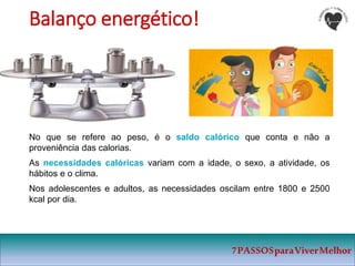 7PASSOSparaViverMelhor
Balanço energético!
No que se refere ao peso, é o saldo calórico que conta e não a
proveniência das calorias.
As necessidades calóricas variam com a idade, o sexo, a atividade, os
hábitos e o clima.
Nos adolescentes e adultos, as necessidades oscilam entre 1800 e 2500
kcal por dia.
 