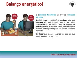 7PASSOSparaViverMelhor
Balanço energético!
É o excesso de calorias que provoca o excesso
de peso.
Ganhar peso, pode significar que ingeriste mais
calorias do que aquelas que o teu corpo
precisava e as calorias extra foram armazenadas
como gordura. Claro que se te exercitas muito,
também podes ganhar peso por ficares com mais
músculo.
Se ingerires menos calorias do que as que
usas, podes perder peso.
 