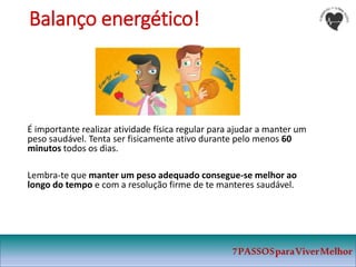 7PASSOSparaViverMelhor
Balanço energético!
É importante realizar atividade física regular para ajudar a manter um
peso saudável. Tenta ser fisicamente ativo durante pelo menos 60
minutos todos os dias.
Lembra-te que manter um peso adequado consegue-se melhor ao
longo do tempo e com a resolução firme de te manteres saudável.
 