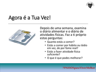 Agora é a Tua Vez!
Depois de uma semana, examina
o diário alimentar e o diário de
atividades físicas. Faz a ti próprio
estas perguntas:
• Quanto estás a comer?
• Estás a comer por hábito ou tédio
em vez, de por fome real?
• Estás a fazer atividade física
suficiente?
• O que é que podes melhorar?
7PASSOSparaViverMelhor
 