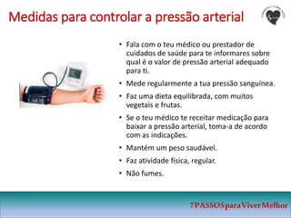7PASSOSparaViverMelhor
• Fala com o teu médico ou prestador de
cuidados de saúde para te informares sobre
qual é o valor de pressão arterial adequado
para ti.
• Mede regularmente a tua pressão sanguínea.
• Faz uma dieta equilibrada, com muitos
vegetais e frutas.
• Se o teu médico te receitar medicação para
baixar a pressão arterial, toma-a de acordo
com as indicações.
• Mantém um peso saudável.
• Faz atividade física, regular.
• Não fumes.
Medidas para controlar a pressão arterial
 