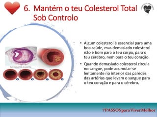 6. Mantém o teu Colesterol Total
Sob Controlo
• Algum colesterol é essencial para uma
boa saúde, mas demasiado colesterol
não é bom para o teu corpo, para o
teu cérebro, nem para o teu coração.
• Quando demasiado colesterol circula
no sangue, pode acumular-se
lentamente no interior das paredes
das artérias que levam o sangue para
o teu coração e para o cérebro.
7PASSOSparaViverMelhor
 