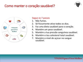 Como manter o coração saudável?
Segue os 7 passos
1. Não fumes.
2. Sê fisicamente ativo todos os dias.
3. Faz uma dieta saudável para o coração.
4. Mantém um peso saudável.
5. Mantém a tua pressão sanguínea saudável.
6. Mantém o teu colesterol total saudável.
7. Mantém o nível de açúcar no sangue
saudável.
7PASSOS
paraViver
Melhor
7PASSOSparaViverMelhor
 