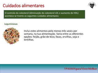 7PASSOSparaViverMelhor
Cuidados alimentares
O controlo do colesterol (diminuição do colesterol LDL e aumento do HDL)
acontece se tiveres os seguintes cuidados alimentares:
Inclui estes alimentos pelo menos três vezes por
semana, na tua alimentação. Varia entre as diferentes
opções: feijão, grão-de-bico, favas, ervilhas, soja e
lentilhas.
Leguminosas
 