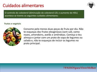7PASSOSparaViverMelhor
Cuidados alimentares
O controlo do colesterol (diminuição do colesterol LDL e aumento do HDL)
acontece se tiveres os seguintes cuidados alimentares:
Consome pelo menos duas peças de fruta por dia. Não
te esqueças dos frutos oleaginosos (sem sal), como
nozes, amendoins, avelãs e amêndoas. Começa o teu
almoço e jantar com um prato de sopa de legumes ou
salada e, não te esqueças de incluir os legumes no
prato principal.
frutos e vegetais
 