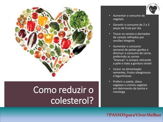 Como reduzir o
colesterol?
• Aumentar o consumo de
vegetais
• Garantir o consumo de 2 a 3
peças de fruta por dia
• Trocar os cereais e derivados
de cereais refinados por
versões integrais
• Aumentar o consumo
semanal de peixes gordos e
diminuir o consumo de carne,
preferindo as carnes
“brancas” e sempre retirando
a pele e toda a gordura visível
• Incluir na alimentação
sementes, frutos oleaginosos
e leguminosas
• Preferir o azeite, óleos
vegetais e cremes vegetais
em detrimento da banha e
manteiga
7PASSOSparaViverMelhor
 