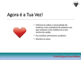 Agora é a Tua Vez!
• Informa-te sobre a necessidade de
medires o teu colesterol da próxima vez
que visitares o teu médico ou o teu
centro de saúde.
• Faz escolhas alimentares saudáveis
• Mantém-te ativo
7PASSOSparaViverMelhor
 