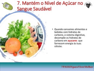 • Quando consomes alimentos e
bebidas com hidratos de
carbono, o sistema digestivo,
decompõe os hidratos de
carbono em açucares que
fornecem energia às tuas
células.
7PASSOSparaViverMelhor
7. Mantém o Nível de Açúcar no
Sangue Saudável
 