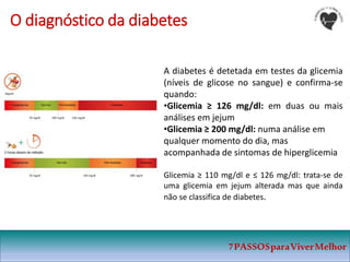 7PASSOSparaViverMelhor
O diagnóstico da diabetes
A diabetes é detetada em testes da glicemia
(níveis de glicose no sangue) e confirma-se
quando:
•Glicemia ≥ 126 mg/dl: em duas ou mais
análises em jejum
•Glicemia ≥ 200 mg/dl: numa análise em
qualquer momento do dia, mas
acompanhada de sintomas de hiperglicemia
Glicemia ≥ 110 mg/dl e ≤ 126 mg/dl: trata-se de
uma glicemia em jejum alterada mas que ainda
não se classifica de diabetes.
 