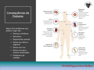 Consequências da
Diabetes
Alguns dos problemas que
podem surgir são:
• Doenças cardíacas
• Derrames
• Hipertensão arterial
• Danos nos olhos e
cegueira
• Danos nos rins
• Danos nos pés e
mesmo amputação
• Problemas de
audição
7PASSOSparaViverMelhor
 