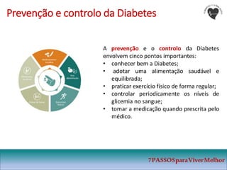 7PASSOSparaViverMelhor
Prevenção e controlo da Diabetes
A prevenção e o controlo da Diabetes
envolvem cinco pontos importantes:
• conhecer bem a Diabetes;
• adotar uma alimentação saudável e
equilibrada;
• praticar exercício físico de forma regular;
• controlar periodicamente os níveis de
glicemia no sangue;
• tomar a medicação quando prescrita pelo
médico.
 