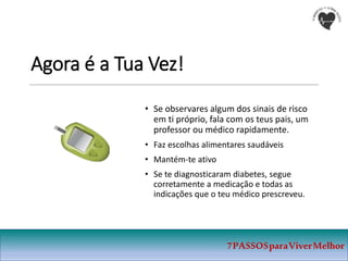 Agora é a Tua Vez!
• Se observares algum dos sinais de risco
em ti próprio, fala com os teus pais, um
professor ou médico rapidamente.
• Faz escolhas alimentares saudáveis
• Mantém-te ativo
• Se te diagnosticaram diabetes, segue
corretamente a medicação e todas as
indicações que o teu médico prescreveu.
7PASSOSparaViverMelhor
 