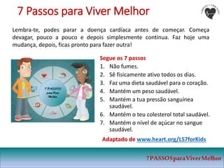 7PASSOSparaViverMelhor
Segue os 7 passos
1. Não fumes.
2. Sê fisicamente ativo todos os dias.
3. Faz uma dieta saudável para o coração.
4. Mantém um peso saudável.
5. Mantém a tua pressão sanguínea
saudável.
6. Mantém o teu colesterol total saudável.
7. Mantém o nível de açúcar no sangue
saudável.
Adaptado de www.heart.org/LS7forKids
7 Passos para Viver Melhor
Lembra-te, podes parar a doença cardíaca antes de começar. Começa
devagar, pouco a pouco e depois simplesmente continua. Faz hoje uma
mudança, depois, ficas pronto para fazer outra!
 