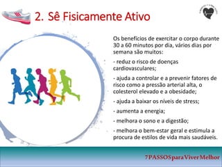 2. Sê Fisicamente Ativo
Os benefícios de exercitar o corpo durante
30 a 60 minutos por dia, vários dias por
semana são muitos:
- reduz o risco de doenças
cardiovasculares;
- ajuda a controlar e a prevenir fatores de
risco como a pressão arterial alta, o
colesterol elevado e a obesidade;
- ajuda a baixar os níveis de stress;
- aumenta a energia;
- melhora o sono e a digestão;
- melhora o bem-estar geral e estimula a
procura de estilos de vida mais saudáveis.
7PASSOSparaViverMelhor
 