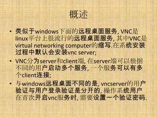 概述
• 类似于windows下面的远程桌面服务, VNC是
  linux平台上很流行的远程桌面服务, 其中VNC是
  virtual networking computer的缩写.在系统安装
  过程中默认会安装vnc server;
• VNC分为server和client端, 在server端可以根据
  不同的用户启动多个服务, 一个服务可以有多
  个client连接;
• 与windows远程桌面不同的是, vncserver的用户
  验证与用户登录验证是分开的, 操作系统用户
  在首次开启vnc服务时, 需要设置一个验证密码.
 