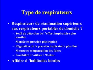 Type de respirateurs
• Respirateurs de réanimation supérieurs
aux respirateurs portables de domicile ?
– Seuil de détection de l ’effort inspiratoire plus
sensible
– Montée en pression plus rapide
– Régulation de la pression inspiratoire plus fine
– Mesure et compensation des fuites
– Possibilité d ’utiliser l ’Héliox
• Affaire d ’habitudes locales
 