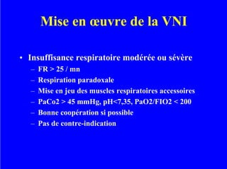 Mise en œuvre de la VNI
• Insuffisance respiratoire modérée ou sévère
– FR > 25 / mn
– Respiration paradoxale
– Mise en jeu des muscles respiratoires accessoires
– PaCo2 > 45 mmHg, pH<7,35, PaO2/FIO2 < 200
– Bonne coopération si possible
– Pas de contre-indication
 