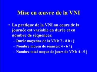 Mise en œuvre de la VNI
• La pratique de la VNI au cours de la
journée est variable en durée et en
nombre de séquences:
– Durée moyenne de la VNI: 7 - 8 h / j
– Nombre moyen de séances: 4 - 6 / j
– Nombre total moyen de jours de VNI: 4 - 9 j
 