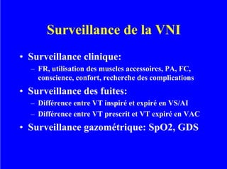 Surveillance de la VNI
• Surveillance clinique:
– FR, utilisation des muscles accessoires, PA, FC,
conscience, confort, recherche des complications
• Surveillance des fuites:
– Différence entre VT inspiré et expiré en VS/AI
– Différence entre VT prescrit et VT expiré en VAC
• Surveillance gazométrique: SpO2, GDS
 