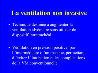La ventilation non invasive
• Technique destinée à augmenter la
ventilation alvéolaire sans utiliser de
dispositif intratrachéal
• Ventilation en pression positive, par
l ’intermédiaire d ’un masque, permettant
d ’éviter l ’intubation et les complications
de la VM conventionnelle
 