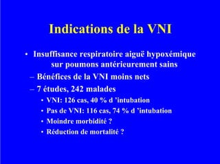 Indications de la VNI
• Insuffisance respiratoire aiguë hypoxémique
sur poumons antérieurement sains
– Bénéfices de la VNI moins nets
– 7 études, 242 malades
• VNI: 126 cas, 40 % d ’intubation
• Pas de VNI: 116 cas, 74 % d ’intubation
• Moindre morbidité ?
• Réduction de mortalité ?
 