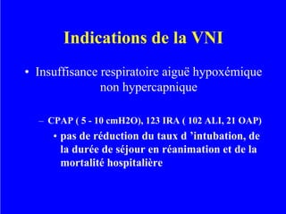 Indications de la VNI
• Insuffisance respiratoire aiguë hypoxémique
non hypercapnique
– CPAP ( 5 - 10 cmH2O), 123 IRA ( 102 ALI, 21 OAP)
• pas de réduction du taux d ’intubation, de
la durée de séjour en réanimation et de la
mortalité hospitalière
 