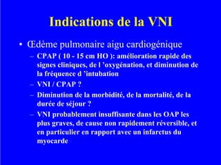 Indications de la VNI
• Œdème pulmonaire aigu cardiogénique
– CPAP ( 10 - 15 cm HO ): amélioration rapide des
signes cliniques, de l ’oxygénation, et diminution de
la fréquence d ’intubation
– VNI / CPAP ?
– Diminution de la morbidité, de la mortalité, de la
durée de séjour ?
– VNI probablement insuffisante dans les OAP les
plus graves, de cause non rapidement réversible, et
en particulier en rapport avec un infarctus du
myocarde
 