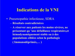 Indications de la VNI
• Pneumopathie infectieuse, SDRA
– Résultats contradictoires
– A réserver aux patients les moins sévères, ne
présentant qu ’une défaillance respiratoire,et
hémodynamiquement stable ou à des
populations ciblées selon la pathologie
( Immunodéprimés,… )
 
