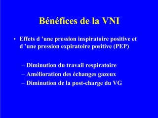 Bénéfices de la VNI
• Effets d ’une pression inspiratoire positive et
d ’une pression expiratoire positive (PEP)
– Diminution du travail respiratoire
– Amélioration des échanges gazeux
– Diminution de la post-charge du VG
 