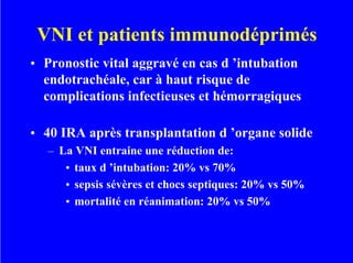 VNI et patients immunodéprimés
• Pronostic vital aggravé en cas d ’intubation
endotrachéale, car à haut risque de
complications infectieuses et hémorragiques
• 40 IRA après transplantation d ’organe solide
– La VNI entraine une réduction de:
• taux d ’intubation: 20% vs 70%
• sepsis sévères et chocs septiques: 20% vs 50%
• mortalité en réanimation: 20% vs 50%
 