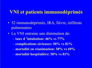 VNI et patients immunodéprimés
• 52 immunodéprimés, IRA, fièvre, infiltrats
pulmonaires
• La VNI entraine une diminution de:
– taux d ’intubation: 46% vs 77%
– complications sérieuses: 50% vs 81%
– mortalité en réanimation: 38% vs 69%
– mortalité hospitalière: 50% vs 81%
 