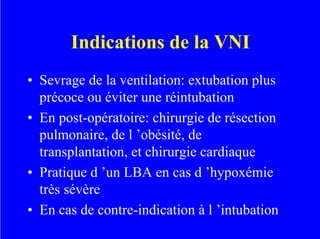 Indications de la VNI
• Sevrage de la ventilation: extubation plus
précoce ou éviter une réintubation
• En post-opératoire: chirurgie de résection
pulmonaire, de l ’obésité, de
transplantation, et chirurgie cardiaque
• Pratique d ’un LBA en cas d ’hypoxémie
très sévère
• En cas de contre-indication à l ’intubation
 