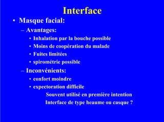 Interface
• Masque facial:
– Avantages:
• Inhalation par la bouche possible
• Moins de coopération du malade
• Fuites limitées
• spirométrie possible
– Inconvénients:
• confort moindre
• expectoration difficile
Souvent utilisé en première intention
Interface de type heaume ou casque ?
 