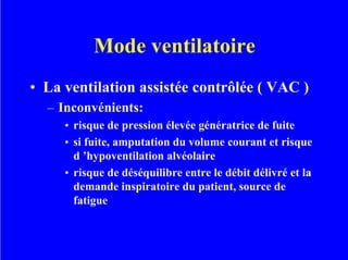 Mode ventilatoire
• La ventilation assistée contrôlée ( VAC )
– Inconvénients:
• risque de pression élevée génératrice de fuite
• si fuite, amputation du volume courant et risque
d ’hypoventilation alvéolaire
• risque de déséquilibre entre le débit délivré et la
demande inspiratoire du patient, source de
fatigue
 
