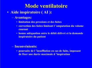 Mode ventilatoire
• Aide inspiratoire ( AI ):
– Avantages:
• limitation des pressions et des fuites
• correction des fuites limitant l ’amputation du volume
courant
• bonne adéquation entre le débit délivré et la demande
inspiratoire du patient
– Inconvénients:
• poursuite de l ’insufflation en cas de fuite, imposant
de fixer une durée maximale d ’inspiration
 
