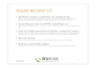 WAAR BEGINT U?
‣ Identiﬁceer crisissen en ergernissen van vandaag de dag
   (Inkoop en contractmanagement staat niet op zichzelf; om andere afdelingen mee te krijgen is het van belang om contractmanagement
   activiteiten te koppelen aan problemen die door gebruikers, afdelingen, klanten, leveranciers op dit moment worden ervaren)


‣ Stel een Business Case met SMART doelstellingen op
   (Concrete en haalbare doelstellingen deﬁniëren om te monitoren en toetsen of voordelen behaald worden en contractmanagement succesvol is/
   wordt)


‣ Zorg voor heldere governance en directie / management support
   (Draagvlak, commitment en eigenaarschap voor de business case op het hoogste niveau vergroot de kans om de 7 voordelen daadwerkelijk te
   realiseren. Daarnaast moet voor alle betrokkenen helder zijn wie voor de uitvoering van de verschillende doelstellingen verantwoordelijk is.)


‣ Start met de basis
   (Zorg tenminste voor centrale opslag en ontsluiting van contracten, heldere workﬂows, en monitoring op te behalen doelen)


‣ Zorg voor overzichtelijke stappen
   (Bij te grote stappen is de kans groot dat de inrichting verzandt of mensen niet ‘mee’ gaan. De richting is belangrijker dan de snelheid.)




© Wu Wise 2012                                                                                                                                  11
 
