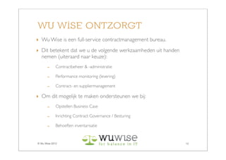 WU WISE ONTZORGT
‣ Wu Wise is een full-service contractmanagement bureau.
‣ Dit betekent dat we u de volgende werkzaamheden uit handen
  nemen (uiteraard naar keuze):
       -     Contractbeheer & -administratie

       -     Performance monitoring (levering)

       -     Contract- en suppliermanagement

‣ Om dit mogelijk te maken ondersteunen we bij:
       -     Opstellen Business Case

       -     Inrichting Contract Governance / Besturing

       -     Behoeften inventarisatie


© Wu Wise 2012                                                 12
 