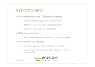 SYMPTOMEN
‣ (On-)tevredenheid over IT Projecten en Beheer
        -        Projecten altijd te laat opgeleverd of beheer te duur

        -        Altijd meer werk bij nieuwbouw of migratietrajecten

        -        Gebruikers niet tevreden over eindresultaat

‣ Ontsluiting contracten
        -        Wie (her-)kent deze niet: “waar kan ik het contract terugvinden?”

‣ Niet nakomen van afspraken
        -        Continue discussie over “zit dit wel/niet in het contract”

        -        Verwijzen naar ‘oude’ contracten, maken afspraken in hier en nu
                 onbetrouwbaar



© Wu Wise 2012                                                                       6
 