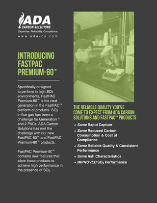 Specifically designed
to perform in high SO3
environments, FastPAC
Premium-80™ is the next
generation in the FastPAC™
platform of products. SO3
in flue gas has been a
challenge for Generation 1
and 2 PACs. ADA Carbon
Solutions has met the
challenge with our new
FastPAC-80™ and FastPAC
Premium-80™ products.
FastPAC Premium-80™
contains new features that
allow these products to
achieve high performance in
the presence of SO3.
DDSame Rapid Capture
DDSame Reduced Carbon
Consumption & Cost of
Compliance
DDSame Reliable Quality & Consistent
Performance
DDSame Ash Characteristics
DDIMPROVED SO3 Performance
Introducing
FastPAC
Premium-80™
The Reliable Quality You’ve
Come To Expect From ADA Carbon
Solutions and FastPAC™ Products
w w w . a d a - c s . c o m
Expertise. Reliability. Compliance.
 