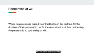 Kiran Varma - IndianlawInfo
Partnership at will
Where no provision is made by contract between the partners for the
duration of their partnership, or for the determination of their partnership,
the partnership is, partnership at will.
 