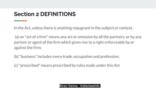 Kiran Varma - IndianlawInfo
Section 2 DEFINITIONS
In the Act, unless there is anything repugnant in the subject or context,
(a) an "act of a firm" means any act or omission by all the partners, or by any
partner or agent of the firm which gives rise to a right enforceable by or
against the firm;
(b) "business" includes every trade, occupation and profession;
(c) "prescribed" means prescribed by rules made under this Act
 