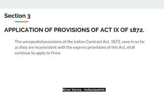 Kiran Varma - IndianlawInfo
Section 3
APPLICATION OF PROVISIONS OF ACT IX OF 1872.
The unrepealed provisions of the Indian Contract Act, 1872, save in so far
as they are inconsistent with the express provisions of this Act, shall
continue to apply to firms.
 