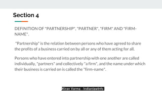 Kiran Varma - IndianlawInfo
Section 4
DEFINITION OF "PARTNERSHIP", "PARTNER", "FIRM" AND "FIRM-
NAME".
"Partnership" is the relation between persons who have agreed to share
the profits of a business carried on by all or any of them acting for all.
Persons who have entered into partnership with one another are called
individually, "partners" and collectively "a firm", and the name under which
their business is carried on is called the "firm-name".
 