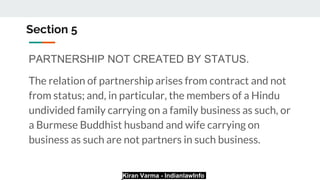 Kiran Varma - IndianlawInfo
Section 5
PARTNERSHIP NOT CREATED BY STATUS.
The relation of partnership arises from contract and not
from status; and, in particular, the members of a Hindu
undivided family carrying on a family business as such, or
a Burmese Buddhist husband and wife carrying on
business as such are not partners in such business.
 